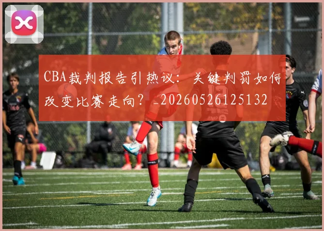 CBA裁判报告引热议：关键判罚如何改变比赛走向？_20260526125132