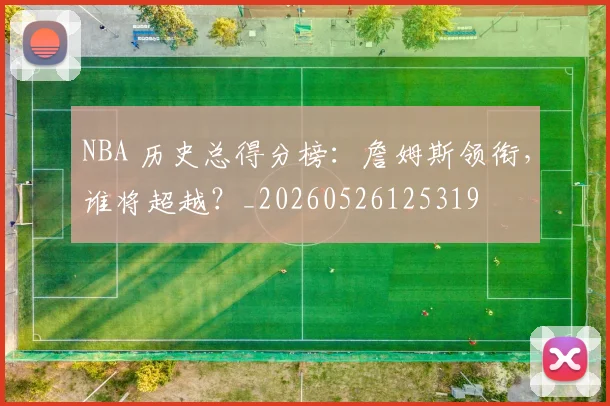 NBA 历史总得分榜：詹姆斯领衔，谁将超越？_20260526125319