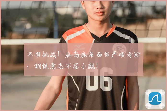 不惧挑战！鹿岛鹿角面临严峻考验，钢铁意志不容小觑！