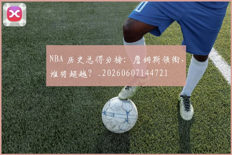 NBA 历史总得分榜：詹姆斯领衔，谁将超越？_20260607144721