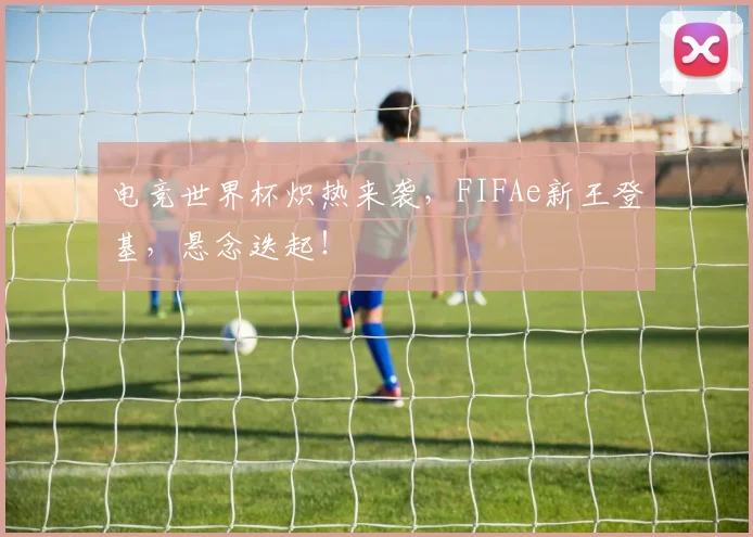 电竞世界杯炽热来袭,FIFAe新王登基,悬念迭起!