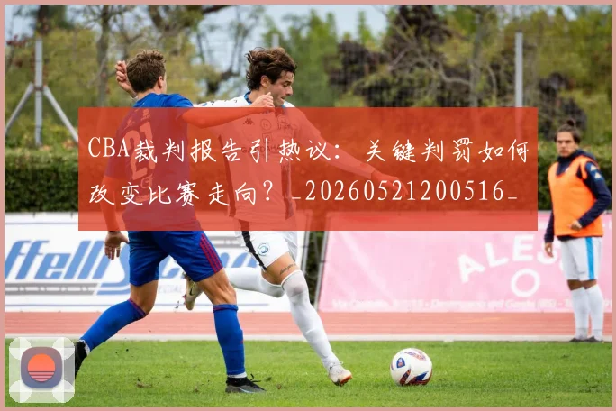 CBA裁判报告引热议：关键判罚如何改变比赛走向？_20260521200516_20260702040851