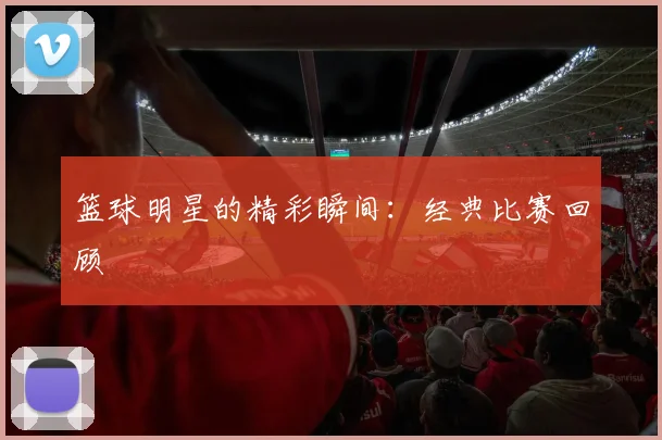 篮球明星的精彩瞬间：经典比赛回顾