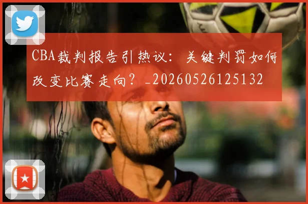 CBA裁判报告引热议：关键判罚如何改变比赛走向？_20260526125132