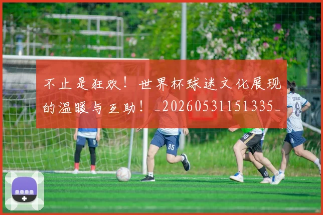 不止是狂欢！世界杯球迷文化展现的温暖与互助！_20260531151335_20260702175132
