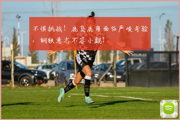 不惧挑战！鹿岛鹿角面临严峻考验，钢铁意志不容小觑！